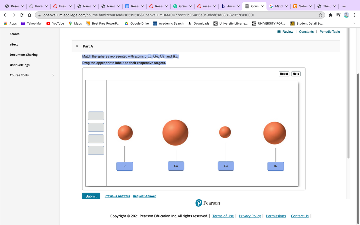 Resea X
Privac X
Files
Name X
Name X
Resea X
Resea X
G Grami X
resea X b Answ X
Cours X
G Match x
Solve X
The C X
+
openvellum.ecollege.com/course.html?courseld=16519516&OpenVellumHMAC=77cc23b05486e0c9dcd61d3881829276#10001
Apps
Yahoo Mail
YouTube
Мaps
Best Free PowerP...
Google Drive
Academic Search
+ Downloads
University Librarie...
E UNIVERSITY POR...
Student Detail .c..
>>
Review I Constants I Periodic Table
Scores
eТext
Part A
Document Sharing
Match the spheres represented with atoms of K, Ge, Ca, and Kr.
Drag the appropriate labels to their respective targets.
User Settings
Course Tools
<>
Reset
Help
K
Ca
Ge
Kr
Submit
Previous Answers Request Answer
P Pearson
Copyright © 2021 Pearson Education Inc. All rights reserved. | Terms of Use | Privacy Policy. | Permissions | Contact Us |
