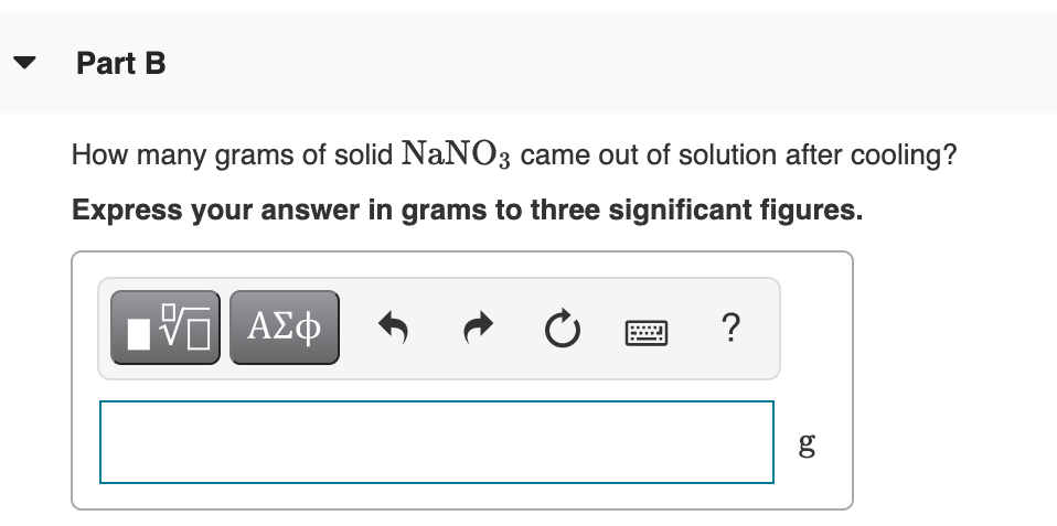 Part B
How many grams of solid NaNO3 came out of solution after cooling?
Express your answer in grams to three significant figures.
?
g
