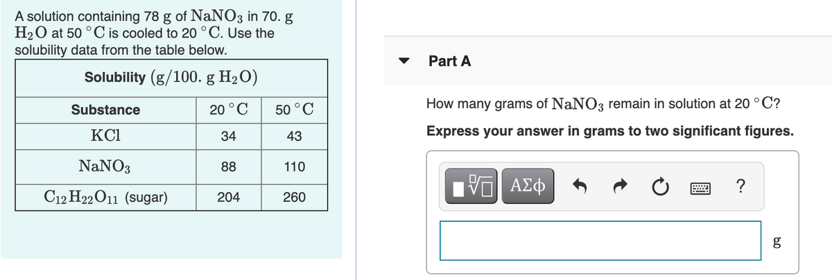 A solution containing 78 g of NaNO3 in 70. g
H20 at 50 °C is cooled to 20 °C. Use the
solubility data from the table below.
▼
Part A
Solubility (g/100. g H2O)
Substance
20 °C
50 °C
How many grams of NaNO3 remain in solution at 20 °C?
KCI
34
43
Express your answer in grams to two significant figures.
NaNO3
88
110
nν ΑΣφ
?
C12 H22O11 (sugar)
204
260
