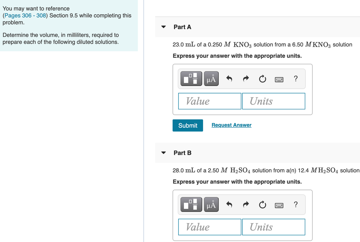 You may want to reference
(Pages 306 - 308) Section 9.5 while completing this
problem.
Part A
Determine the volume, in milliliters, required to
prepare each of the following diluted solutions.
23.0 mL of a 0.250 M KNO3 solution from a 6.50 M KNO3 solution
Express your answer with the appropriate units.
HÁ
Value
Units
Submit
Request Answer
Part B
28.0 mL of a 2.50 M H2SO4 solution from a(n) 12.4 M H2SO4 solution
Express your answer with the appropriate units.
HA
?
Value
Units
