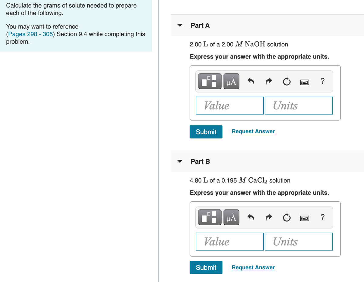 Calculate the grams of solute needed to prepare
each of the following.
Part A
You may want to reference
(Pages 298 - 305) Section 9.4 while completing this
problem.
2.00 L of a 2.00 M NaOH solution
Express your answer with the appropriate units.
HẢ
?
Value
Units
Submit
Request Answer
Part B
4.80 L of a 0.195 M CaCl2 solution
Express your answer with the appropriate units.
HẢ
?
Value
Units
Submit
Request Answer

