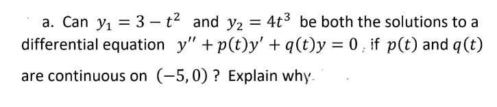 a. Can y, = 3 – t2 and y2 = 4t3 be both the solutions to a
differential equation y" + p(t)y' + q(t)y = 0 , if p(t) and q(t)
are continuous on (-5,0) ? Explain why.
