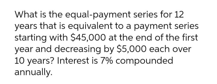 What is the equal-payment series for 12
years that is equivalent to a payment series
starting with $45,000 at the end of the first
year and decreasing by $5,000 each over
10 years? Interest is 7% compounded
annually.
