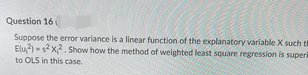 Question 16
Suppose the error variance is a linear function of the explanatory variable X such th
E(u,2) = s2 X;2 . Show how the method of weighted least square regression is superī
to OLS in this case.
