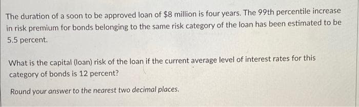 The duration of a soon to be approved loan of $8 million is four years. The 99th percentile increase
in risk premium for bonds belonging to the same risk category of the loan has been estimated to be
5.5 percent.
What is the capital (loan) risk of the loan if the current average level of interest rates for this
category of bonds is 12 percent?
Round your answer to the nearest two decimal places.
