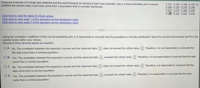 Suppose a sample of O-rings was obtained and the wall thickness (in inches) of each was recorded. Use a normal probability plot to assess
whether the sample data could have come from a population that is nomally distributed.
0.191 0.184 0.199 0.197
0.209 0.220 0.233 0.248
0.253 0.270 0 288 0.300
0.309 0.302 0.303 0.318
Click here to view the table of critical values.
Cick here to view.page 1 of the standard normal distribution table.
Click hece to view. paon 2 of the standard.notmal distribution table.
Using the correlation coefficient of the normal probability plot, is it reasonable to conclude that the population is normally distributed? Select the corect choice below and fil in the
answer boxes within your choice.
(Round to three decimal places as needed.)
OA. No. The correlation between the expected z-ncores and the observed data,
does not exceed the oritical value,
Therofore, it is not reasonable to conclude that
the data come from a normal population.
OB. Yes. The correlation between the expected z-scores and the observed data,
exceeds the critical value,
Therefore, it is not reasonable to conclude that the data
come from a nomal population.
Therefore, it is reasonable to conclude that the
O C. No. The correlation between the expected z-scores and the observed data,
data come from a normal population.
does not exceed the critical value,
Therefore, it is reasonable to conclude that the data
O D. Yes. The correlation between the expected z-scores and the observed data,
come from a normal population.
exceeds the critical value
