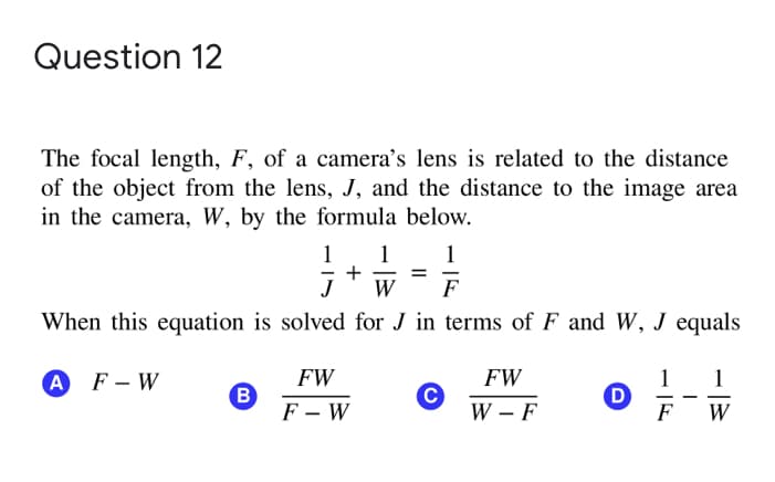 Question 12
The focal length, F, of a camera's lens is related to the distance
of the object from the lens, J, and the distance to the image area
in the camera, W, by the formula below.
1
1
+
W
1
F
When this equation is solved for J in terms of F and W, J equals
FW
FW
1
D
F
A F-W
1
B
F – W
C
W F
W
