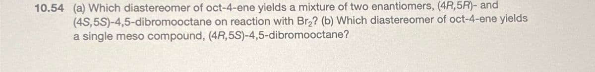 10.54 (a) Which diastereomer of oct-4-ene yields a mixture of two enantiomers, (4R,5R)- and
(4S,5S)-4,5-dibromooctane on reaction with Br₂? (b) Which diastereomer of oct-4-ene yields
a single meso compound, (4R,5S)-4,5-dibromooctane?