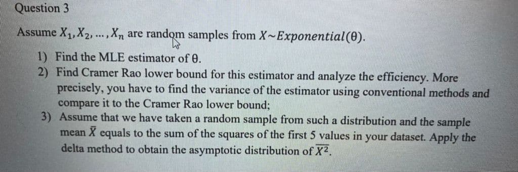 Question 3
Assume X1,X2...,Xn are
random
m samples from X~Exponential(0).
1) Find the MLE estimator of 0.
2) Find Cramer Rao lower bound for this estimator and analyze the efficiency. More
precisely, you have to find the variance of the estimator using conventional methods and
compare it to the Cramer Rao lower bound;
3) Assume that we have taken a random sample from such a distribution and the sample
mean X equals to the sum of the squares of the first 5 values in your dataset. Apply the
delta method to obtain the asymptotic distribution of X2.
