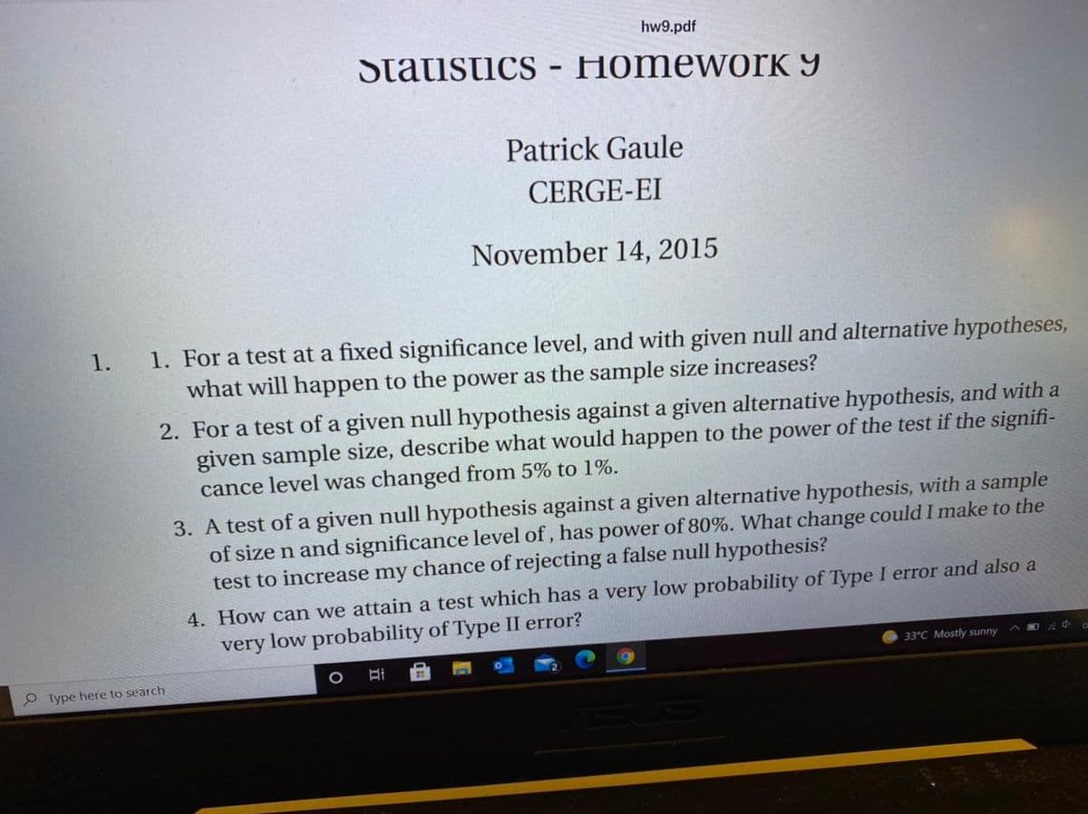 hw9.pdf
Statistics
HomeworK 9
Patrick Gaule
CERGE-EI
November 14, 2015
1. For a test at a fixed significance level, and with given null and alternative hypotheses,
what will happen to the power as the sample size increases?
1.
2. For a test of a given null hypothesis against a given alternative hypothesis, and with a
given sample size, describe what would happen to the power of the test if the signifi-
cance level was changed from 5% to 1%.
3. A test of a given null hypothesis against a given alternative hypothesis, with a sample
of size n and significance level of, has power of 80%. What change could I make to the
test to increase my chance of rejecting a false null hypothesis?
4. How can we attain a test which has a very low probability of Type I error and also a
very low probability of Type II error?
33°C Mostly sunny
P Type here to search
