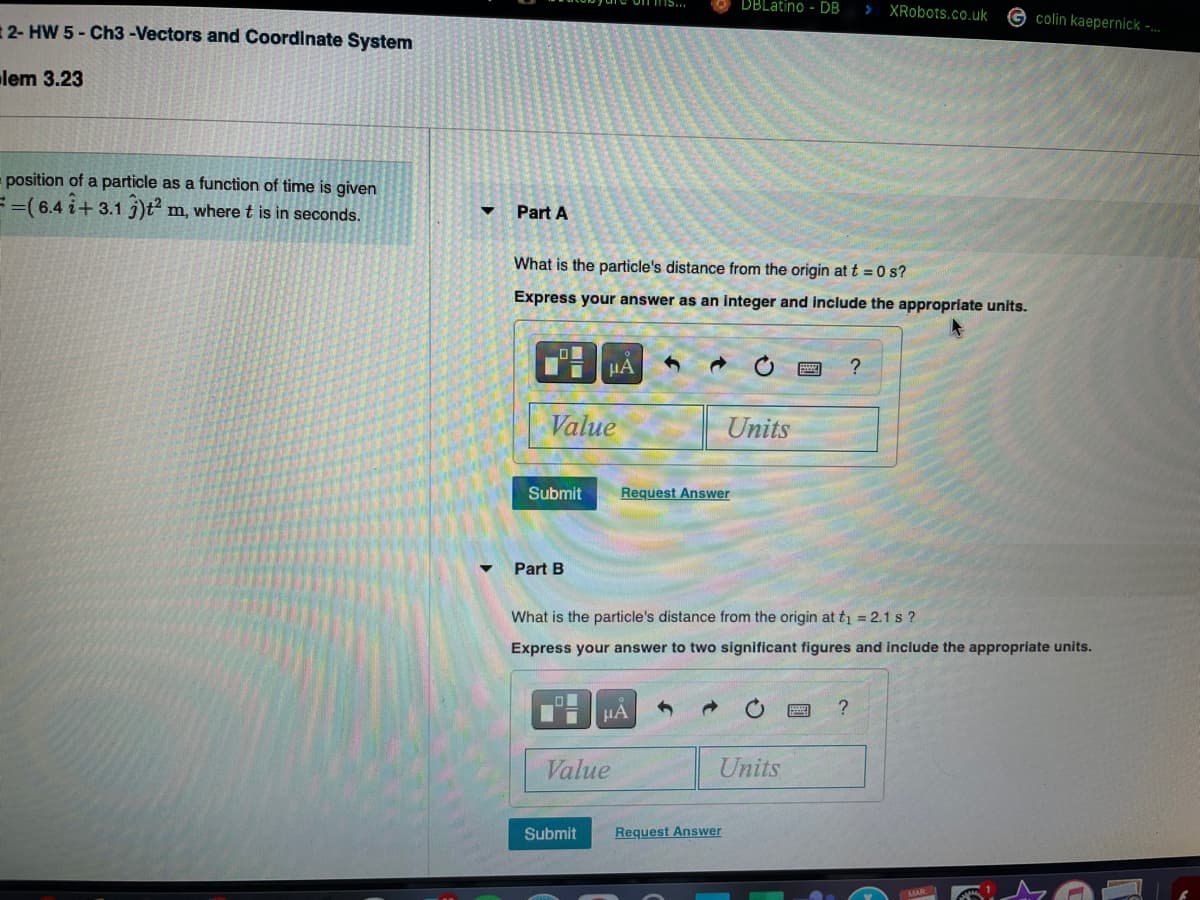 DBLatino - DB
XRobots.co.uk
colin kaepernick -..
2- HW 5 - Ch3-Vectors and Coordinate System
lem 3.23
- position of a particle as a function of time is given
==( 6.4 i+ 3.1 j)t m, where t is in seconds.
Part A
What is the particle's distance from the origin at t = 0 s?
Express your answer as an integer and include the appropriate units.
HA
?
Value
Units
Submit
Request Answer
Part B
What is the particle's distance from the origin at tı = 2.1 s ?
Express your answer to two significant figures and include the appropriate units.
HA
Value
Units
Submit
Request Answer
MAR
