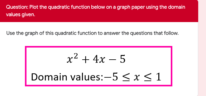 Question: Plot the quadratic function below on a graph paper using the domain
values given.
Use the graph of this quadratic function to answer the questions that follow.
2
x + 4x – 5
Domain values:-5 < x < 1
