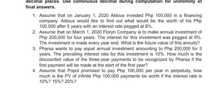 decimal places. Use continuous decimal during computation for uniformity of
final answers.
1. Assume that on January 1, 2020 Aldous invested Php 100,000 in a financing
company. Aldous would like to find out what would be the worth of his Php
100,000 after 5 years with an interest rate pegged at 8%.
2. Assume that on March 1, 2020 Floryn Company is to make annual investment of
Php 200,000 for four years. The interest for this investment was pegged at 9%.
The investment is made every year end. What is the future value of this annuity?
3. Pharsa wants to pay equal annual investment amounting to Php 200,000 for 3
years. The prevailing interest rate for this investment is 10%. How much is the
discounted value of the three-year payments to be recognized by Pharsa if the
first payment will be made at the start of the first year?
4. Assume that Popol promised to pay Php 100,000 per year in perpetuity, how
much is the PV of infinite Php 100,000 payments be worth if the interest rate is
10%? 15%? 20%?