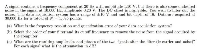A signal contains a frequency component at 20 Hz with amplitude 1.50 V, but there is also some undesired
noise in the signal at 10,000 Hz, amplitude 0.20 V. The DC offset is negligible. You wish to filter out the
noise. The data acquisition system has a range of ±10 V and and bit depth of 16. Data are acquired at
30,000 Hz for a totoal of N = 4,096 points.
(a) What is the frequency resolution and quantization error of your data acquisition system?
(b) Select the order of your filter and its cutoff frequency to remove the noise from the signal acquired by
the computer.
(c) What are the resulting amplitudes and phases of the two signals after the filter (ie carrier and noise)?
For each signal what is the attenuation in dB?
