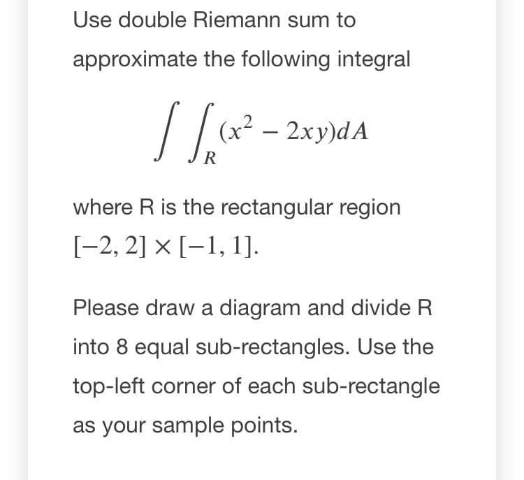 Use double Riemann sum to
approximate the following integral
(x² – 2xy)dA
-
R
where R is the rectangular region
[-2, 2] × [-1, 1].
Please draw a diagram and divide R
into 8 equal sub-rectangles. Use the
top-left corner of each sub-rectangle
as your sample points.
