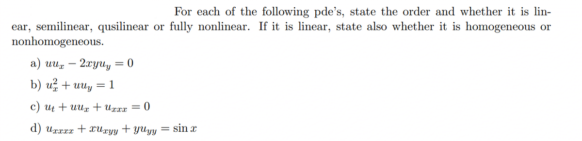 For each of the following pde's, state the order and whether it is lin-
ear, semilinear, qusilinear or fully nonlinear. If it is linear, state also whether it is homogeneous or
nonhomogeneous.
a) uux
b) u ² + UUy = 1
c) ut + uux + Uxxx = 0
d) Uxxxx + xUxyy + YUyy = sin x
2xyuy=0