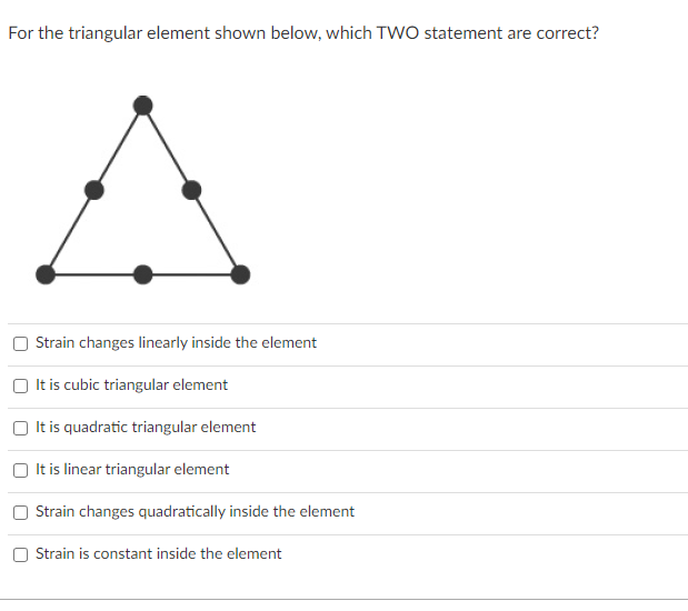 For the triangular element shown below, which TWO statement are correct?
A
Strain changes linearly inside the element
It is cubic triangular element
It is quadratic triangular element
It is linear triangular element
Strain changes quadratically inside the element
Strain is constant inside the element