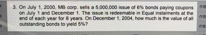 4
3
8
作答
3. On July 1, 2000, MB corp. sells a 5,000,000 issue of 6% bonds paying coupons
on July 1 and December 1. The issue is redeemable in Equal instalments at the
end of each year for 8 years. On December 1, 2004, how much is the value of all
outstanding bonds to yield 5%?
作答
作答