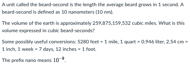A unit called the beard-second is the length the average beard grows in 1 second. A
beard-second is defined as 10 nanometers (10 nm).
The volume of the earth is approximately 259,875,159,532 cubic miles. What is this
volume expressed in cubic beard-seconds?
Some possibly useful conversions: 5280 feet = 1 mile, 1 quart = 0.946 liter, 2.54 cm =
1 inch, 1 week = 7 days, 12 inches = 1 foot.
%3D
The prefix nano means 10-9.
