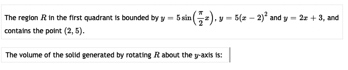 The region R in the first quadrant is bounded by y
:5 sin
5(x – 2) and y
2x + 3, and
contains the point (2, 5).
The volume of the solid generated by rotating R about the y-axis is:

