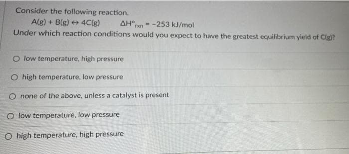 Consider the following reaction.
A(g) + B(g) + 4C(g)
Under which reaction conditions would you expect to have the greatest equilibrium yield of Clg)?
AH°
%3!
rxn
-253 kJ/mol
O low temperature, high pressure
O high temperature, low pressure
O none of the above, unless a catalyst is present
O low temperature, low pressure
O high temperature, high pressure
