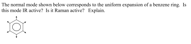 The normal mode shown below corresponds to the uniform expansion of a benzene ring. Is
this mode IR active? Is it Raman active? Explain.
