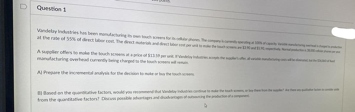 Question 1
Vandelay Industries has been manufacturing its own touch screens for its cellular phones. The company is currently operating at 100% of capacity. Variable manufacturing overhead is charged to production
at the rate of 55% of direct labor cost. The direct materials and direct labor cost per unit to make the touch screens are $3.90 and $5.90, respectively. Normal production is 38,000 cellular phones per year.
A supplier offers to make the touch screens at a price of $13.59 per unit. If Vandelay Industries accepts the supplier's offer, all variable manufacturing costs will be eliminated, but the $36.860 of fixed
manufacturing overhead currently being charged to the touch screens will remain.
A) Prepare the incremental analysis for the decision to make or buy the touch screens.
B) Based on the quantitative factors, would you recommend that Vandelay Industries continue to make the touch screens, or buy them from the supplier? Are there any qualitative factors to consider aside
from the quantitative factors? Discuss possible advantages and disadvantages of outsourcing the production of a component.
