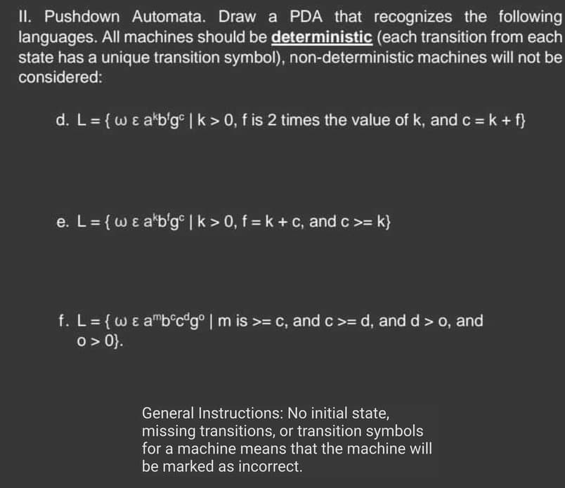 II. Pushdown Automata. Draw a PDA that recognizes the following
languages. All machines should be deterministic (each transition from each
state has a unique transition symbol), non-deterministic machines will not be
considered:
d. L = { w & akb'gc | k> 0, f is 2 times the value of k, and c = k + f}
e. L = {w & a'b'gc | k> 0, f = k + c, and c >= k}
f. L = {w & amb°c"gº | m is >= c, and c >= d, and d > o, and
0 >0}.
General Instructions: No initial state,
missing transitions, or transition symbols
for a machine means that the machine will
be marked as incorrect.