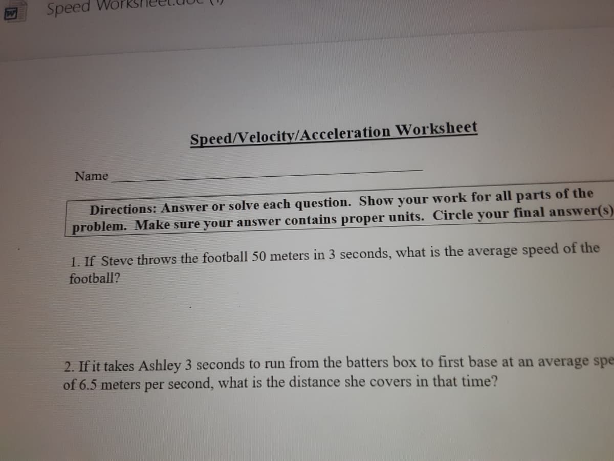 Speed Wo
Speed/Velocity/Acceleration Worksheet
Name
Directions: Answer or solve each question. Show your work for all parts of the
problem. Make sure your answer contains proper units. Circle your final answer(s).
1. If Steve throws the football 50 meters in 3 seconds, what is the average speed of the
football?
2. If it takes Ashley 3 seconds to run from the batters box to first base at an average spe
of 6.5 meters per second, what is the distance she covers in that time?
