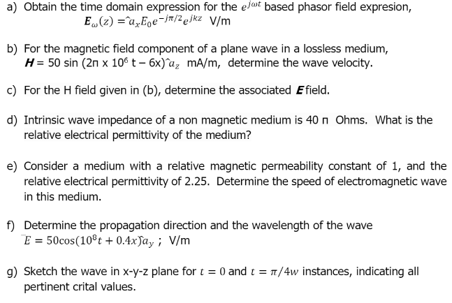 a) Obtain the time domain expression for the elot based phasor field expresion,
E„(z) =^a„Eoe-jm/2ejkz V/m
b) For the magnetic field component of a plane wave in a lossless medium,
H= 50 sin (2n x 10s t – 6x)^az mA/m, determine the wave velocity.
c) For the H field given in (b), determine the associated E field.
d) Intrinsic wave impedance of a non magnetic medium is 40 n Ohms. What is the
relative electrical permittivity of the medium?
e) Consider a medium with a relative magnetic permeability constant of 1, and the
relative electrical permittivity of 2.25. Determine the speed of electromagnetic wave
in this medium.
f) Determine the propagation direction and the wavelength of the wave
E = 50cos(10®t + 0.4xJay ; V/m
g) Sketch the wave in x-y-z plane for t = 0 and t = 1/4w instances, indicating all
pertinent crital values.
%3D
