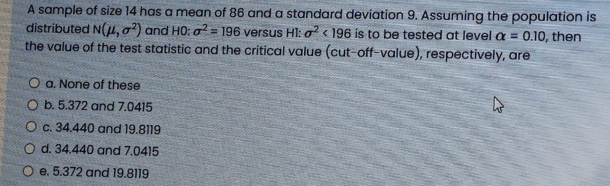 A sample of size 14 has a mean of 86 and a standard deviation 9. ASsuming the population is
distributed NI,0) and HO: o = 196 versus Hl: o < ]96 is to be tested at levela= 0.10, then
the value of the test statistic and the critical value (cut-off-value), respectively, are
O a. None of these
O b. 5.372 and 7.0415
O c. 34.440 and 19.8119
O d. 34.440 and 7.0415
O e. 5.372 and 19.8119
