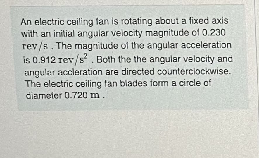An electric ceiling fan is rotating about a fixed axis
with an initial angular velocity magnitude of 0.230
rev/s. The magnitude of the angular acceleration
is 0.912 rev/s“ . Both the the angular velocity and
angular accleration are directed counterclockwise.
The electric ceiling fan blades form a circle of
diameter 0.720 m.
