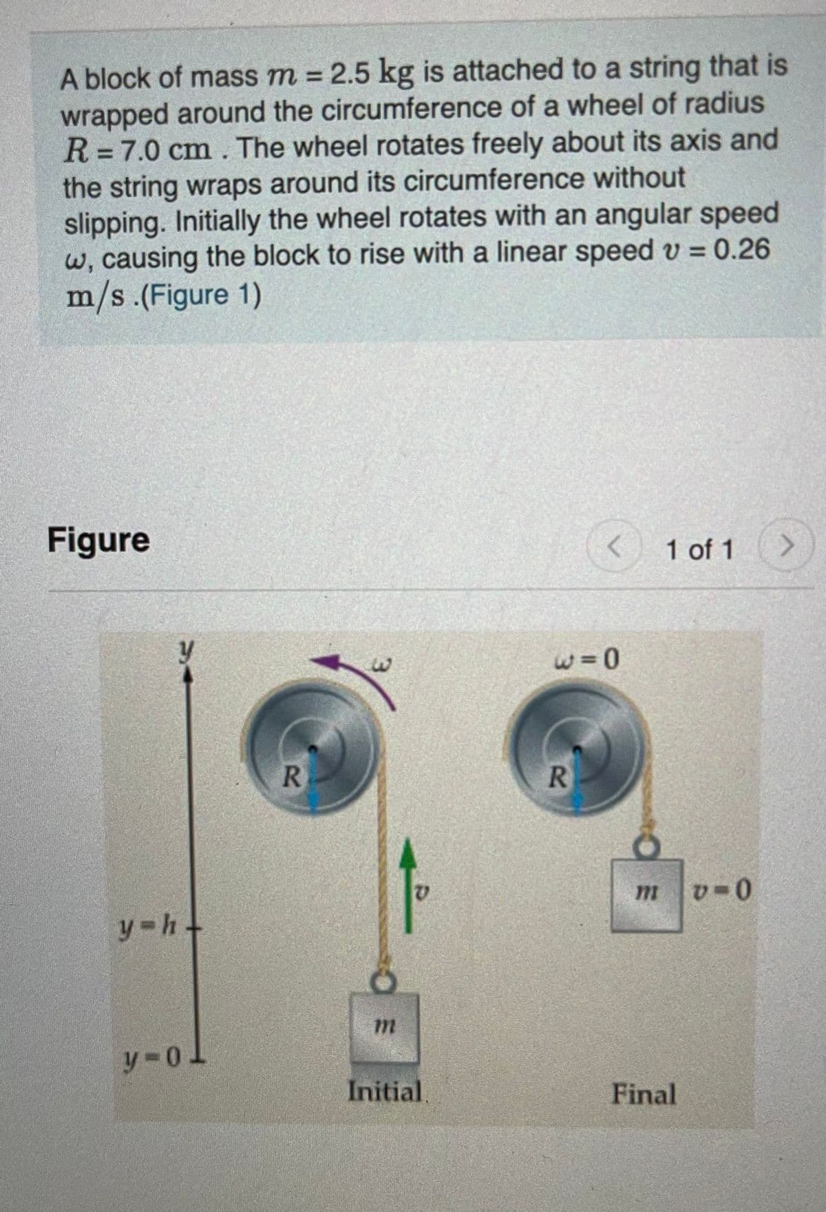 A block of mass m = 2.5 kg is attached to a string that is
wrapped around the circumference of a wheel of radius
R=7.0 cm. The wheel rotates freely about its axis and
the string wraps around its circumference without
slipping. Initially the wheel rotates with an angular speed
W, causing the block to rise with a linear speed v = 0.26
m/s.(Figure 1)
%3D
Figure
1 of 1
>
R.
mv-0
y h+
Initial,
Final
