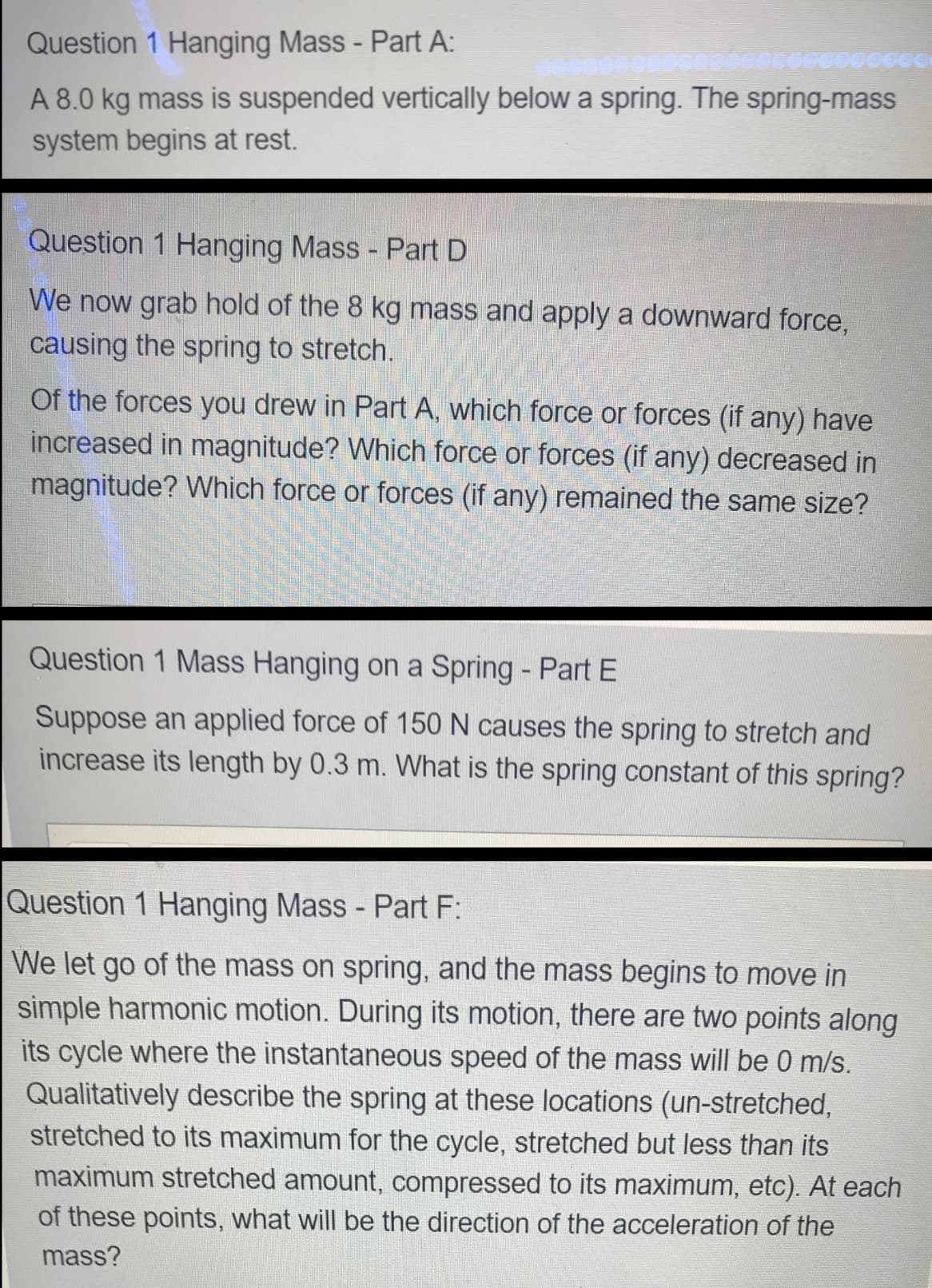 Question 1 Hanging Mass - Part A:
A 8.0 kg mass is suspended vertically below a spring. The spring-mass
system begins at rest.
Question 1 Hanging Mass - Part D
We now grab hold of the 8 kg mass and apply a downward force,
causing the spring to stretch.
Of the forces you drew in Part A, which force or forces (if any) have
increased in magnitude? Which force or forces (if any) decreased in
magnitude? Which force or forces (if any) remained the same size?
Question 1 Mass Hanging on a Spring - Part E
Suppose an applied force of 150 N causes the spring to stretch and
increase its length by 0.3 m. What is the spring constant of this spring?
Question 1 Hanging Mass - Part F:
|We let go of the mass on spring, and the mass begins to move in
simple harmonic motion. During its motion, there are two points along
its cycle where the instantaneous speed of the mass will be 0 m/s.
Qualitatively describe the spring at these locations (un-stretched,
stretched to its maximum for the cycle, stretched but less than its
maximum stretched amount, compressed to its maximum, etc). At each
of these points, what will be the direction of the acceleration of the
mass?
