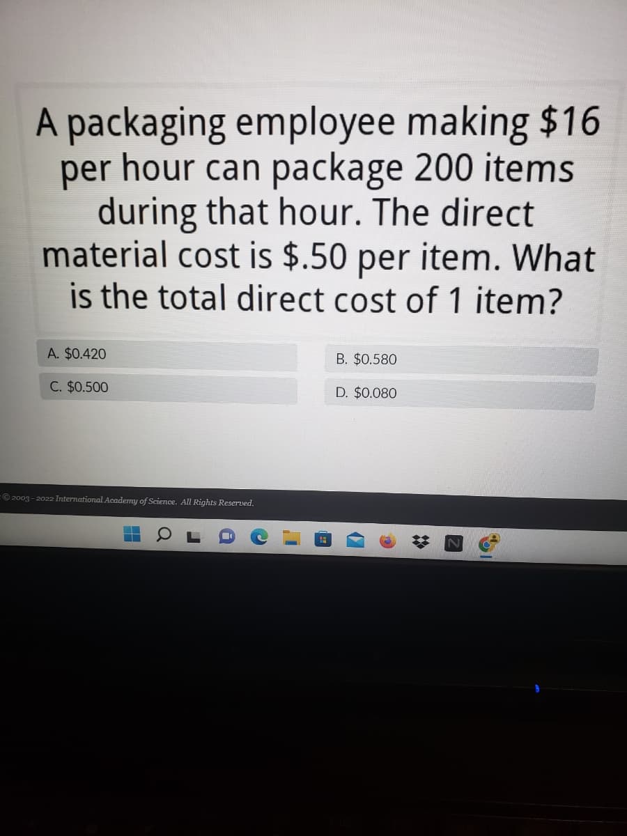 A packaging employee making $16
per hour can package 200 items
during that hour. The direct
material cost is $.50 per item. What
is the total direct cost of 1 item?
A. $0.420
B. $0.580
C. $0.500
D. $0.080
2003-2022 International Academy of Science. All Rights Reserved.
▬
O
(12