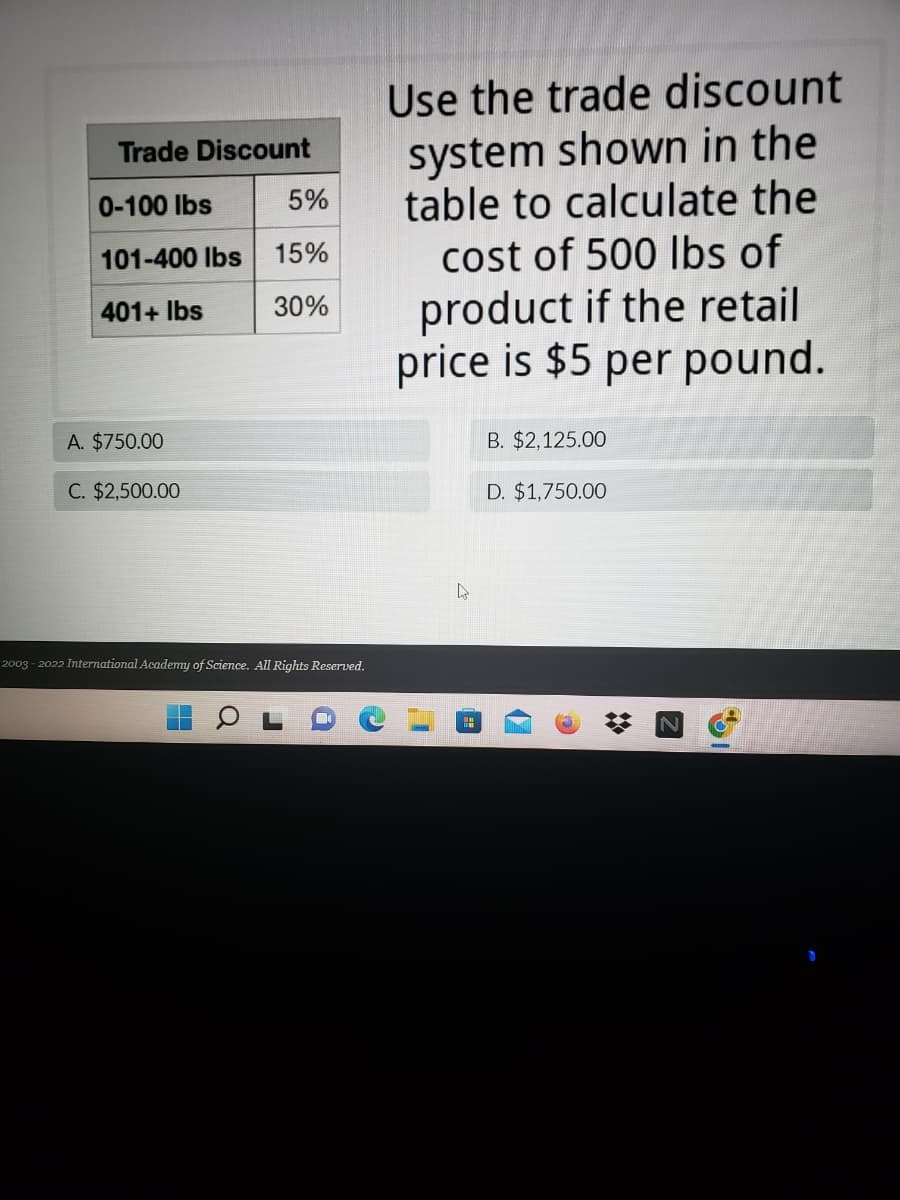 Trade Discount
0-100 lbs
5%
101-400 lbs 15%
401+ lbs
30%
A. $750.00
C. $2,500.00
2003-2022 International Academy of Science. All Rights Reserved.
Use the trade discount
system shown in the
table to calculate the
cost of 500 lbs of
product if the retail
price is $5 per pound.
B. $2,125.00
D. $1,750.00
L
N
I