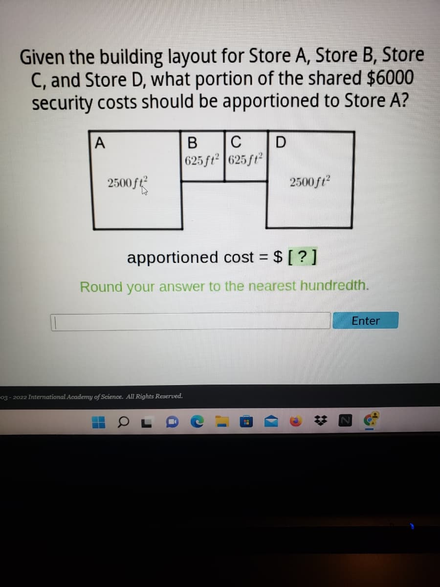 Given the building layout for Store A, Store B, Store
C, and Store D, what portion of the shared $6000
security costs should be apportioned to Store A?
A
В
C
625 ft 625 ft
2500
2500ft
apportioned cost = $ [ ?]
%D
Round your answer to the nearest hundredth.
Enter
03- 2022 International Academy of Science. All Rights Reserved.
