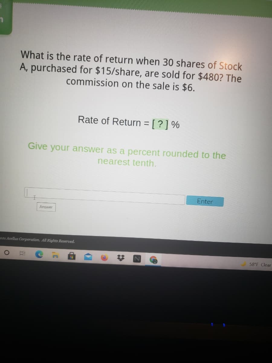 What is the rate of return when 30 shares of Stock
A, purchased for $15/share, are sold for $480? The
commission on the sale is $6.
Rate of Return = [?] %
Give your answer as a percent rounded to the
nearest tenth.
Enter
Answer
021 Acellus Corporation. All Rights Reserved.
58°F Clear
