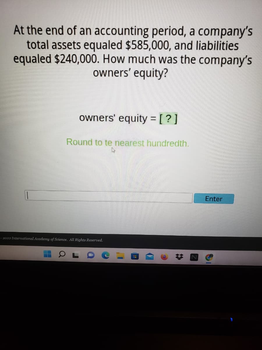 At the end of an accounting period, a company's
total assets equaled $585,000, and liabilities
equaled $240,000. How much was the company's
owners' equity?
owners' equity = [ ?]
Round to te nearest hundredth.
Enter
- 2022 International Academy of Science. All Rights Reserved.
%23
