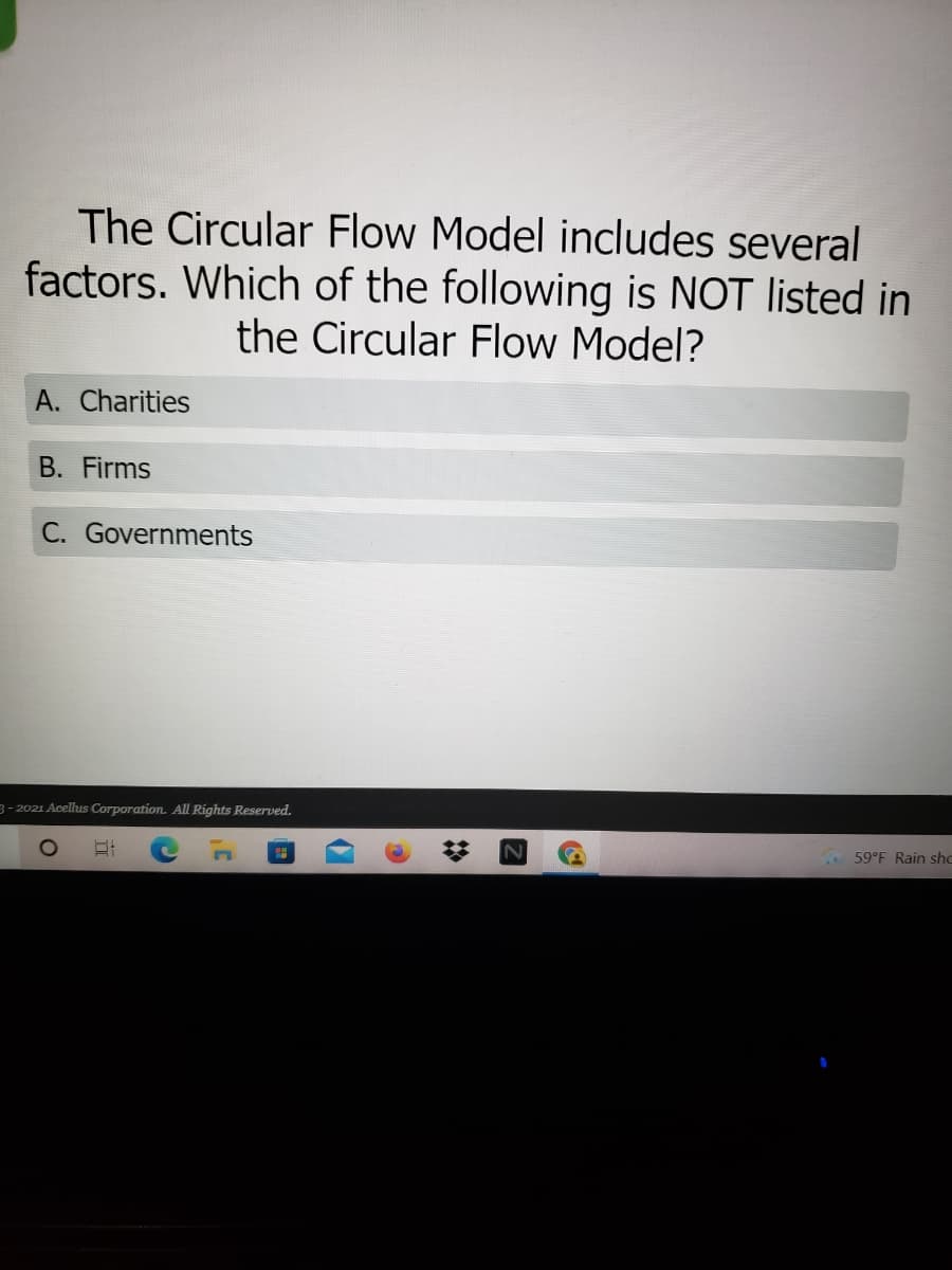 The Circular Flow Model includes several
factors. Which of the following is NOT listed in
the Circular Flow Model?
A. Charities
B. Firms
C. Governments
3- 2021 Acelus Corporation. All Rights Reserved.
59°F Rain shc
立
