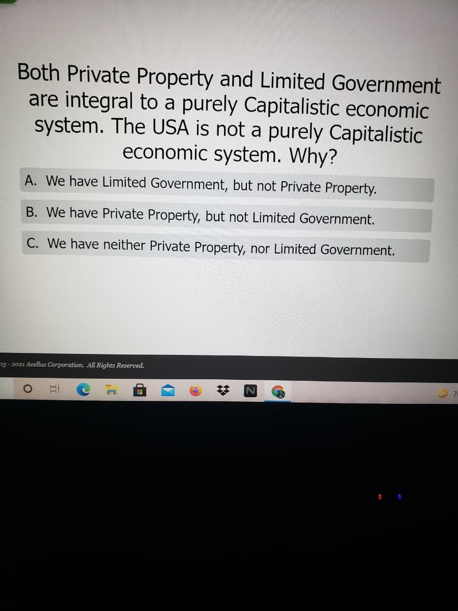 Both Private Property and Limited Government
are integral to a purely Capitalistic economic
system. The USA is not a purely Capitalistic
economic system. Why?
A. We have Limited Government, but not Private Property.
B. We have Private Property, but not Limited Government.
C. We have neither Private Property, nor Limited Government.
p3 - 2021 Acellus Corporation. All Rights Reserved.
出
