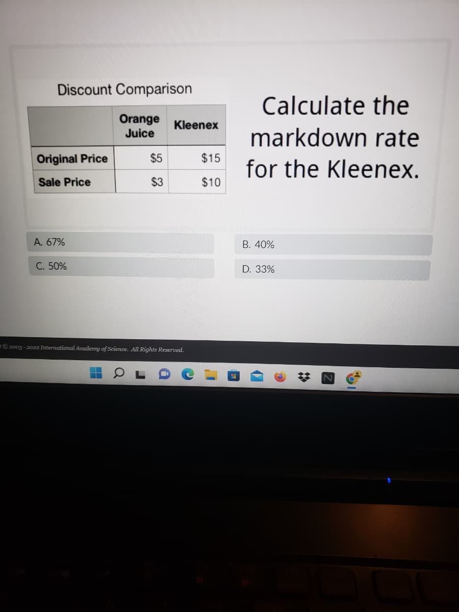 Discount Comparison
Orange Kleenex
Juice
Original Price
$5
$15
Sale Price
$3
$10
A. 67%
C. 50%
2003-2022 International Academy of Science. All Rights Reserved.
▬
J
a
C
Calculate the
markdown rate
for the Kleenex.
B. 40%
D. 33%
Z
