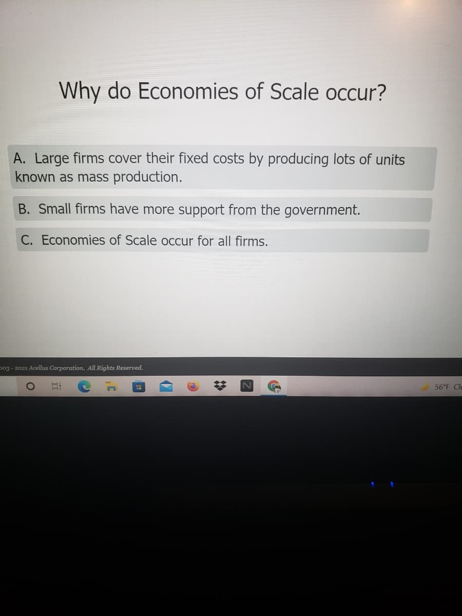 Why do Economies of Scale occur?
A. Large firms cover their fixed costs by producing lots of units
known as mass production.
B. Small firms have more support from the government.
C. Economies of Scale occur for all firms.
p03 -2021 Acellus Corporation. All Rights Reserved.
56°F Cle
