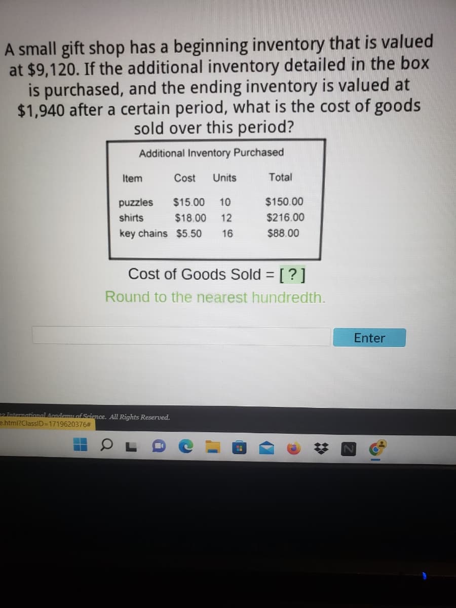 A small gift shop has a beginning inventory that is valued
at $9,120. If the additional inventory detailed in the box
is purchased, and the ending inventory is valued at
$1,940 after a certain period, what is the cost of goods
sold over this period?
Additional Inventory Purchased
Item
Cost
Units
Total
puzzles
$15.00
10
$150.00
shirts
$18.00
12
$216.00
key chains $5.50
16
$88.00
Cost of Goods Sold = [?]
Round to the nearest hundredth.
Enter
22 Internationmal Acodemmu of Science. All Rights Reserved.
e.html?ClassID=1719620376#
