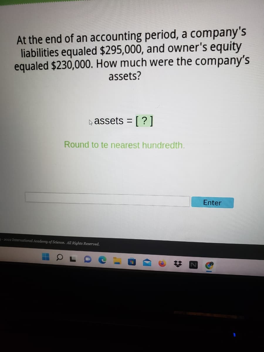 At the end of an accounting period, a company's
liabilities equaled $295,000, and owner's equity
equaled $230,000. How much were the company's
assets?
kassets = [?]
Round to te nearest hundredth.
Enter
3- 2022 International Academy of Science. All Rights Reserved.
31
