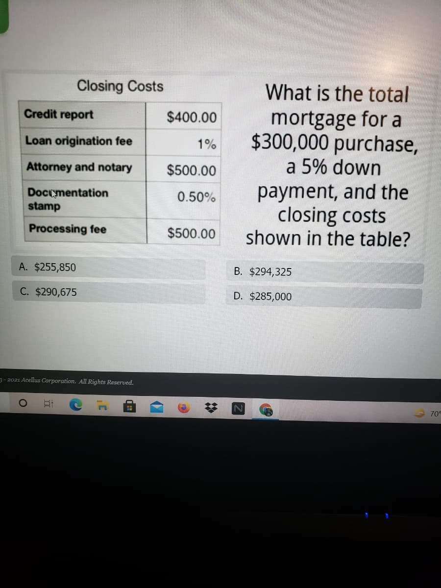 Closing Costs
What is the total
Credit report
mortgage for a
$300,000 purchase,
a 5% down
$400.00
Loan origination fee
1%
Attorney and notary
$500.00
payment, and the
closing costs
shown in the table?
Docymentation
stamp
0.50%
Processing fee
$500.00
A. $255,850
B. $294,325
C. $290,675
D. $285,000
3- 2021 Acellus Corporation. All Rights Reserved.
70°
