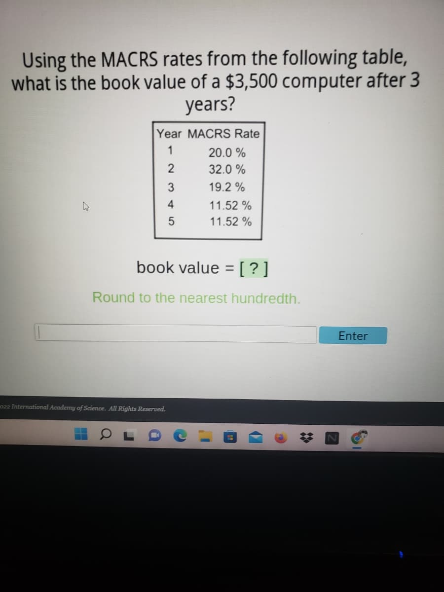 Using the MACRS rates from the following table,
what is the book value of a $3,500 computer after 3
years?
Year MACRS Rate
1
20.0 %
2
32.0 %
3
19.2 %
4
11.52 %
5
11.52 %
book value =[?]
Round to the nearest hundredth.
Enter
022 International Academy of Science. All Rights Reserved.
