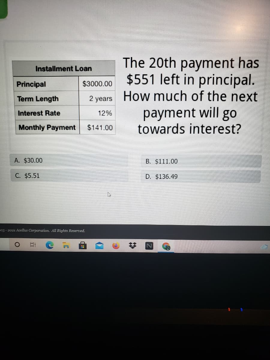 The 20th payment has
$551 left in principal.
2 years How much of the next
payment will go
towards interest?
Installment Loan
Principal
$3000.00
Term Length
Interest Rate
12%
Monthly Payment
$141.00
A. $30.00
B. $111.00
C. $5.51
D. $136.49
03 - 2021 Acellus Corporation. All Rights Reserved.
