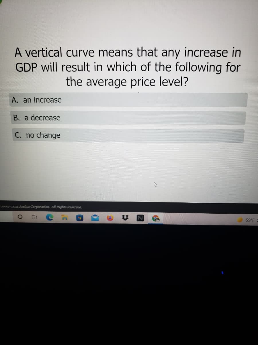 A vertical curve means that any increase in
GDP will result in which of the following for
the average price level?
A. an increase
B. a decrease
C. no change
2003 - 2021 Acellus Corporation. All Rights Reserved.
59°F
