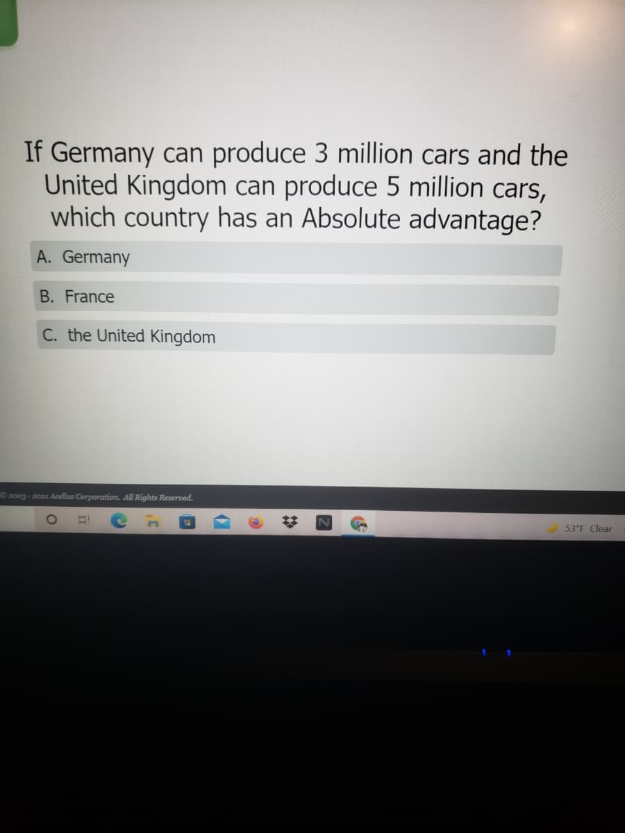 If Germany can produce 3 million cars and the
United Kingdom can produce 5 million cars,
which country has an Absolute advantage?
A. Germany
B. France
C. the United Kingdom
© 2003 - 2021 Acellus Corporation. All Rights Reserved.
53°F Clear
2:
